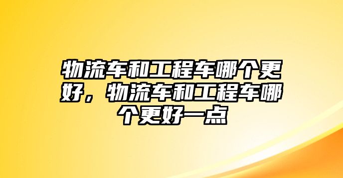 物流車和工程車哪個更好，物流車和工程車哪個更好一點