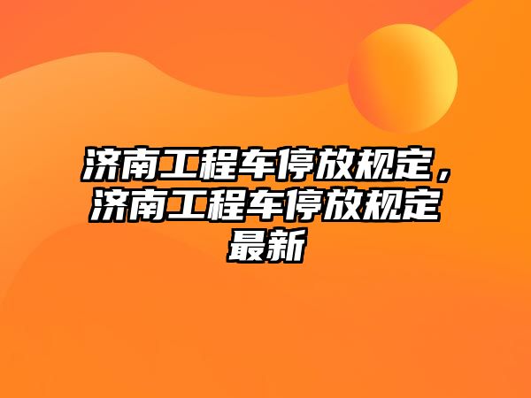 濟(jì)南工程車停放規(guī)定，濟(jì)南工程車停放規(guī)定最新