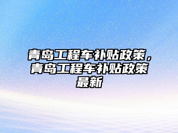 青島工程車補貼政策，青島工程車補貼政策最新