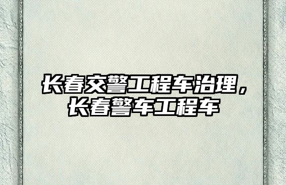 長春交警工程車治理，長春警車工程車