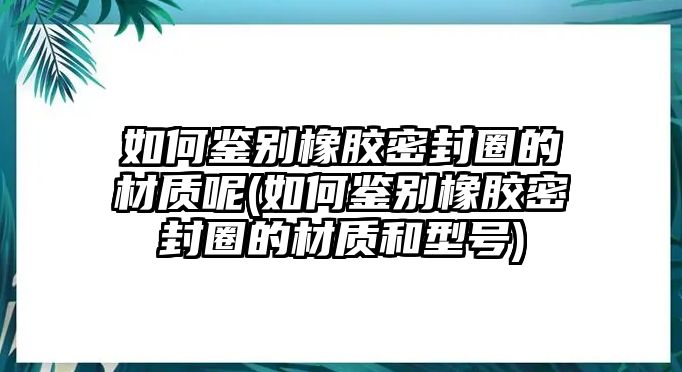 如何鑒別橡膠密封圈的材質(zhì)呢(如何鑒別橡膠密封圈的材質(zhì)和型號(hào))