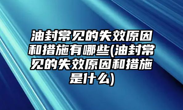 油封常見的失效原因和措施有哪些(油封常見的失效原因和措施是什么)