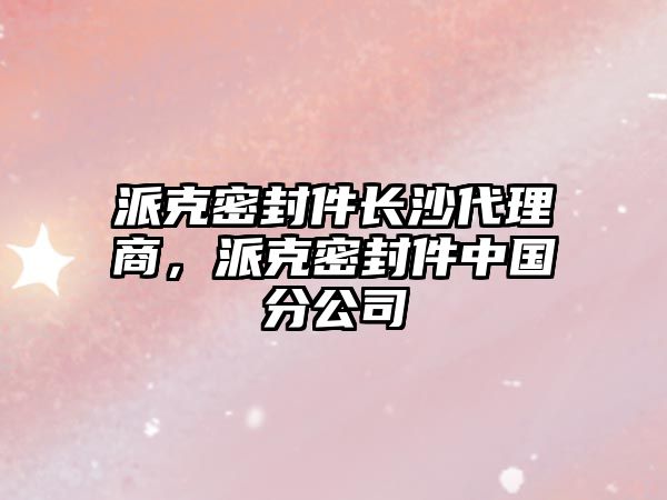 派克密封件長(zhǎng)沙代理商，派克密封件中國(guó)分公司