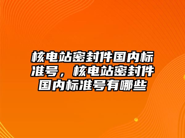 核電站密封件國內(nèi)標(biāo)準(zhǔn)號(hào)，核電站密封件國內(nèi)標(biāo)準(zhǔn)號(hào)有哪些