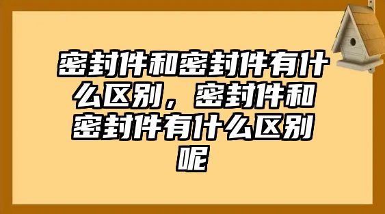 密封件和密封件有什么區(qū)別，密封件和密封件有什么區(qū)別呢