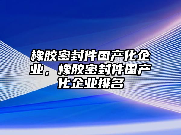 橡膠密封件國產(chǎn)化企業(yè)，橡膠密封件國產(chǎn)化企業(yè)排名