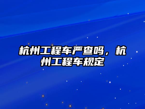 杭州工程車嚴(yán)查嗎，杭州工程車規(guī)定