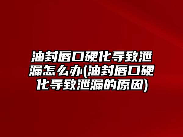 油封唇口硬化導(dǎo)致泄漏怎么辦(油封唇口硬化導(dǎo)致泄漏的原因)