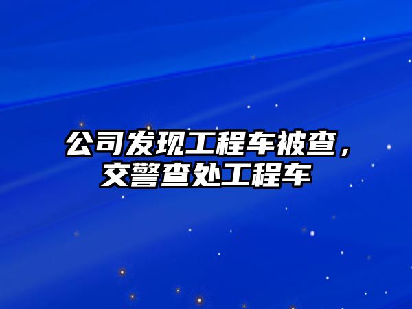 公司發(fā)現(xiàn)工程車被查，交警查處工程車