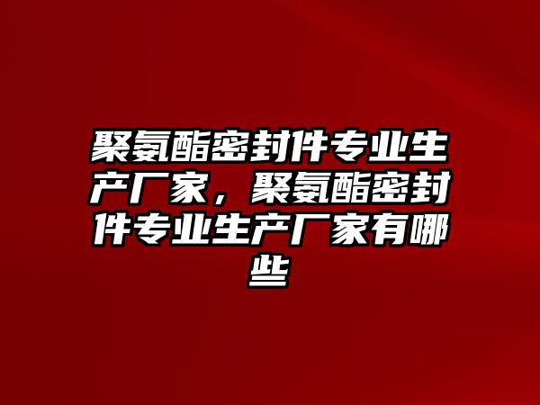 聚氨酯密封件專業(yè)生產廠家，聚氨酯密封件專業(yè)生產廠家有哪些