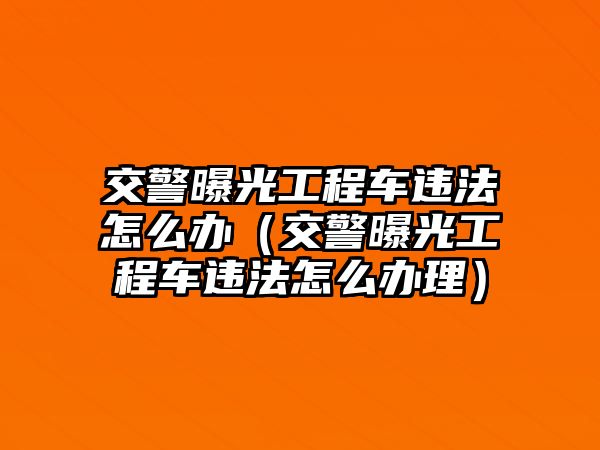 交警曝光工程車(chē)違法怎么辦（交警曝光工程車(chē)違法怎么辦理）