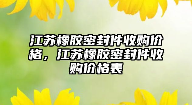 江蘇橡膠密封件收購價格，江蘇橡膠密封件收購價格表