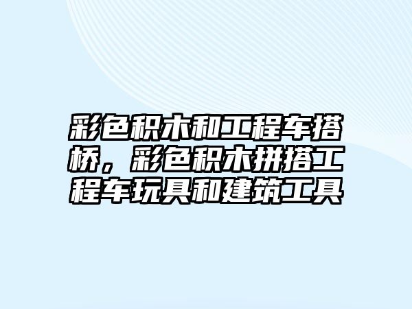 彩色積木和工程車搭橋，彩色積木拼搭工程車玩具和建筑工具