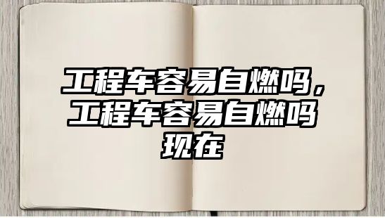 工程車容易自燃嗎，工程車容易自燃嗎現(xiàn)在