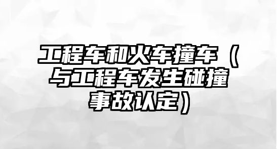 工程車和火車撞車（與工程車發(fā)生碰撞事故認(rèn)定）