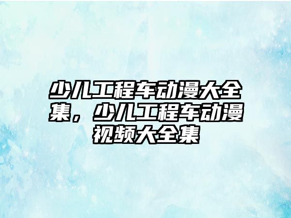 少兒工程車動漫大全集，少兒工程車動漫視頻大全集