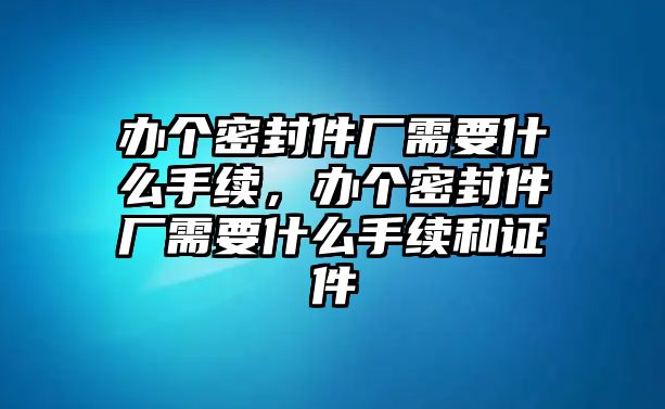 辦個密封件廠需要什么手續(xù)，辦個密封件廠需要什么手續(xù)和證件