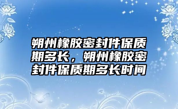 朔州橡膠密封件保質(zhì)期多長，朔州橡膠密封件保質(zhì)期多長時間