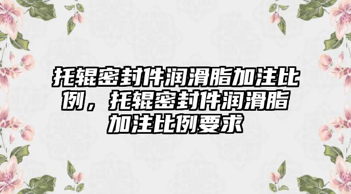 托輥密封件潤滑脂加注比例，托輥密封件潤滑脂加注比例要求