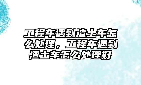 工程車遇到渣土車怎么處理，工程車遇到渣土車怎么處理好