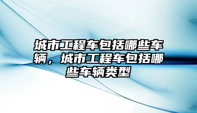 城市工程車包括哪些車輛，城市工程車包括哪些車輛類型