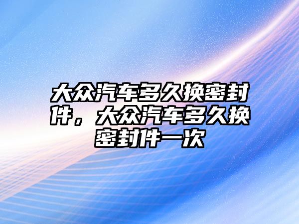 大眾汽車多久換密封件，大眾汽車多久換密封件一次