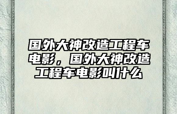 國外大神改造工程車電影，國外大神改造工程車電影叫什么