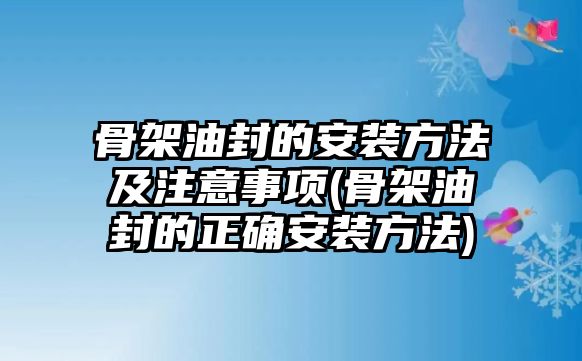 骨架油封的安裝方法及注意事項(xiàng)(骨架油封的正確安裝方法)