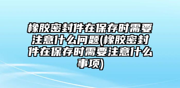 橡膠密封件在保存時需要注意什么問題(橡膠密封件在保存時需要注意什么事項)