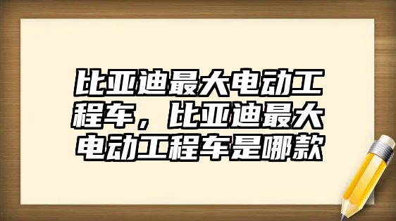 比亞迪最大電動工程車，比亞迪最大電動工程車是哪款