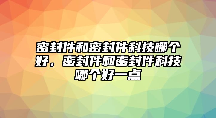 密封件和密封件科技哪個好，密封件和密封件科技哪個好一點