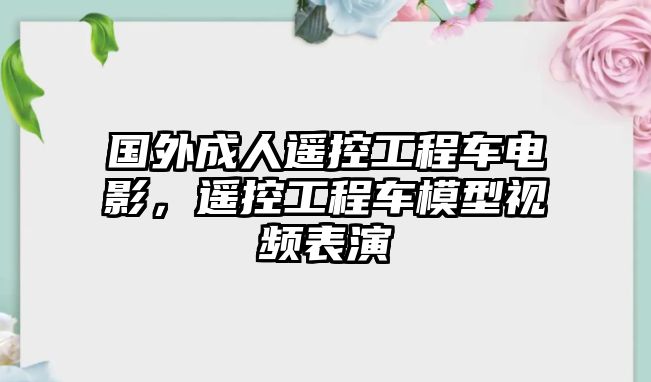 國外成人遙控工程車電影，遙控工程車模型視頻表演