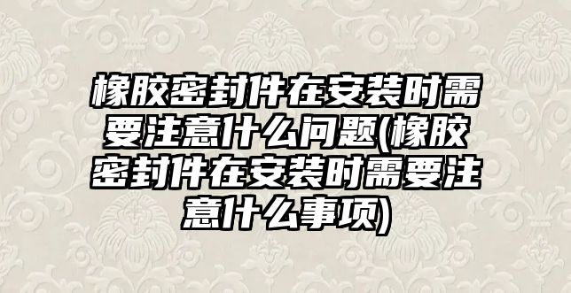 橡膠密封件在安裝時需要注意什么問題(橡膠密封件在安裝時需要注意什么事項)