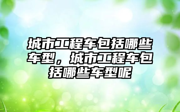 城市工程車包括哪些車型，城市工程車包括哪些車型呢