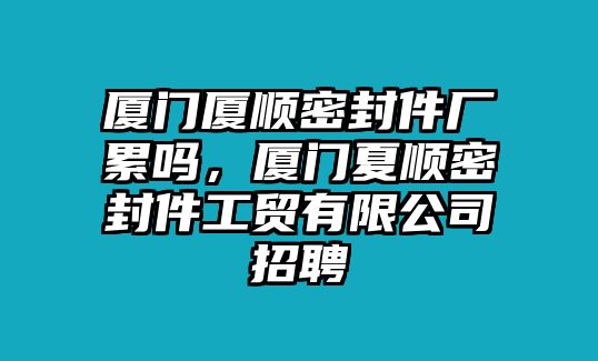 廈門廈順密封件廠累嗎，廈門夏順密封件工貿(mào)有限公司招聘