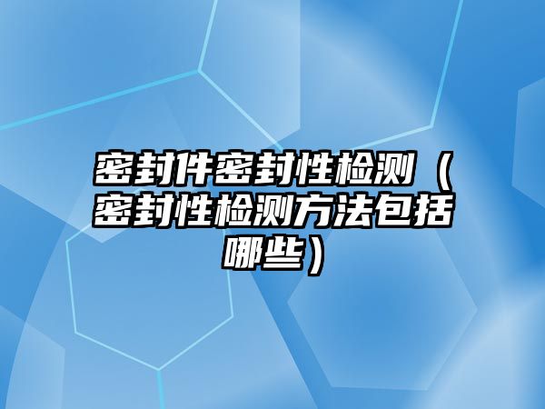 密封件密封性檢測（密封性檢測方法包括哪些）