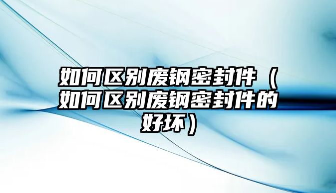 如何區(qū)別廢鋼密封件（如何區(qū)別廢鋼密封件的好壞）