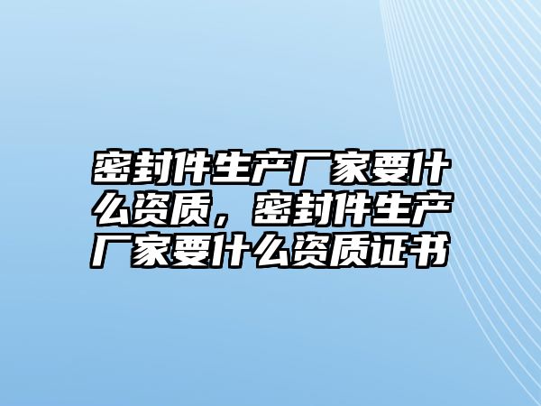 密封件生產(chǎn)廠家要什么資質(zhì)，密封件生產(chǎn)廠家要什么資質(zhì)證書