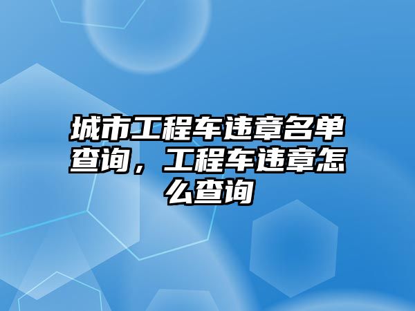 城市工程車違章名單查詢，工程車違章怎么查詢