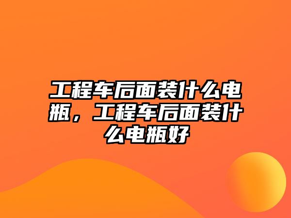 工程車后面裝什么電瓶，工程車后面裝什么電瓶好