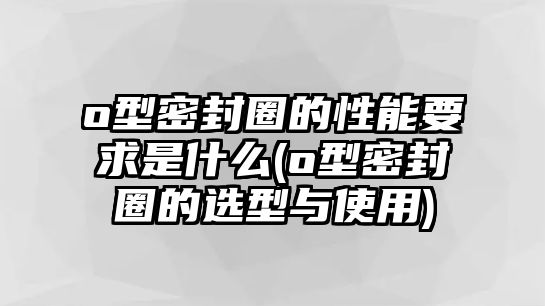 o型密封圈的性能要求是什么(o型密封圈的選型與使用)