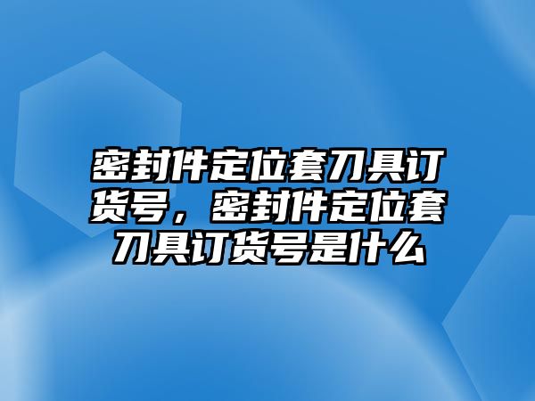 密封件定位套刀具訂貨號，密封件定位套刀具訂貨號是什么