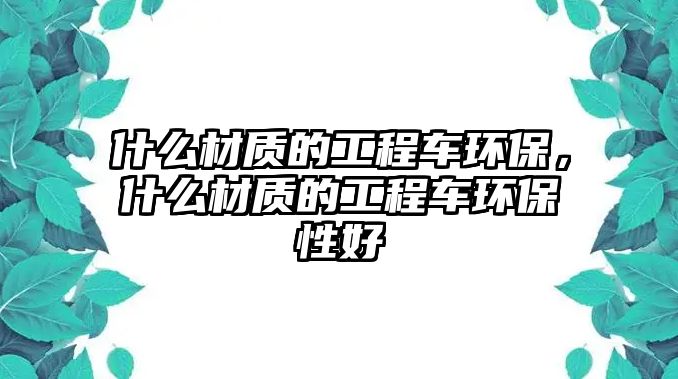 什么材質(zhì)的工程車環(huán)保，什么材質(zhì)的工程車環(huán)保性好