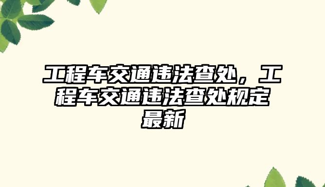 工程車交通違法查處，工程車交通違法查處規(guī)定最新