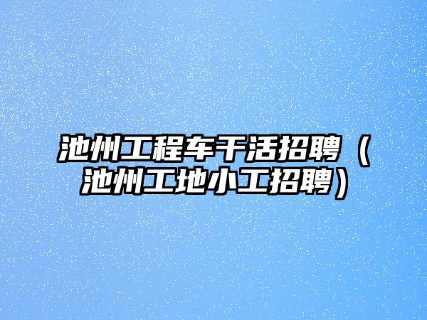池州工程車干活招聘（池州工地小工招聘）