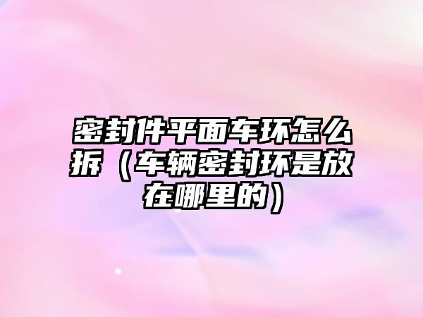 密封件平面車環(huán)怎么拆（車輛密封環(huán)是放在哪里的）