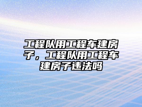 工程隊(duì)用工程車建房子，工程隊(duì)用工程車建房子違法嗎