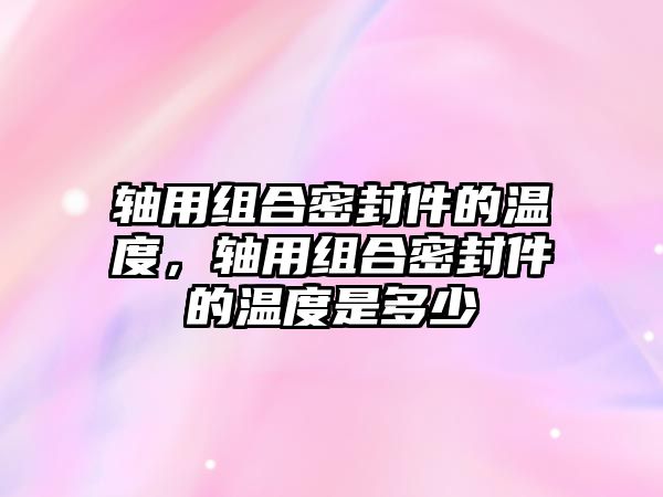 軸用組合密封件的溫度，軸用組合密封件的溫度是多少