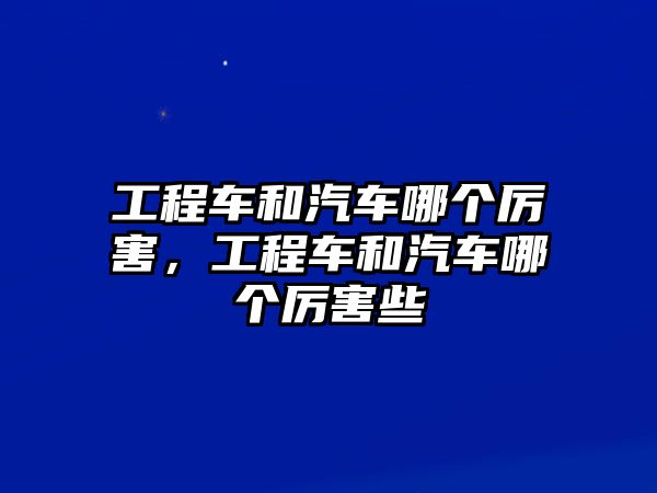 工程車和汽車哪個厲害，工程車和汽車哪個厲害些