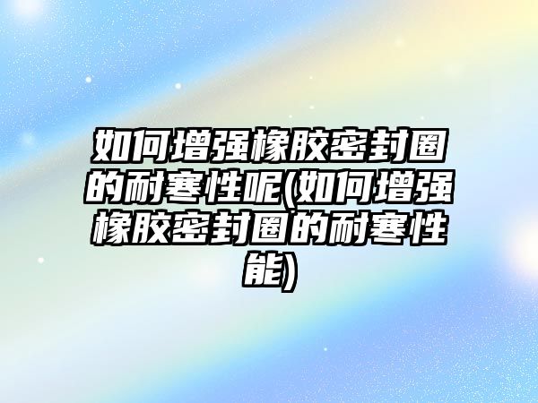 如何增強(qiáng)橡膠密封圈的耐寒性呢(如何增強(qiáng)橡膠密封圈的耐寒性能)